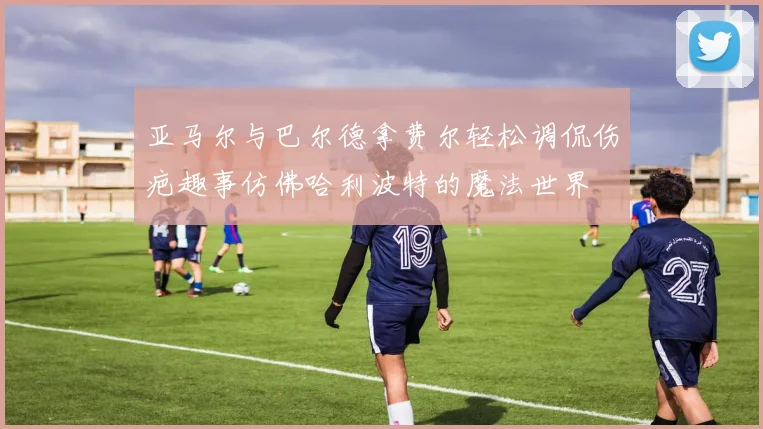 亚马尔与巴尔德拿费尔轻松调侃伤疤趣事仿佛哈利波特的魔法世界
