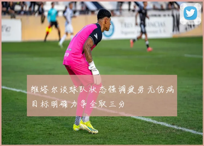 维塔尔谈球队状态强调疲劳无伤病目标明确力争全取三分