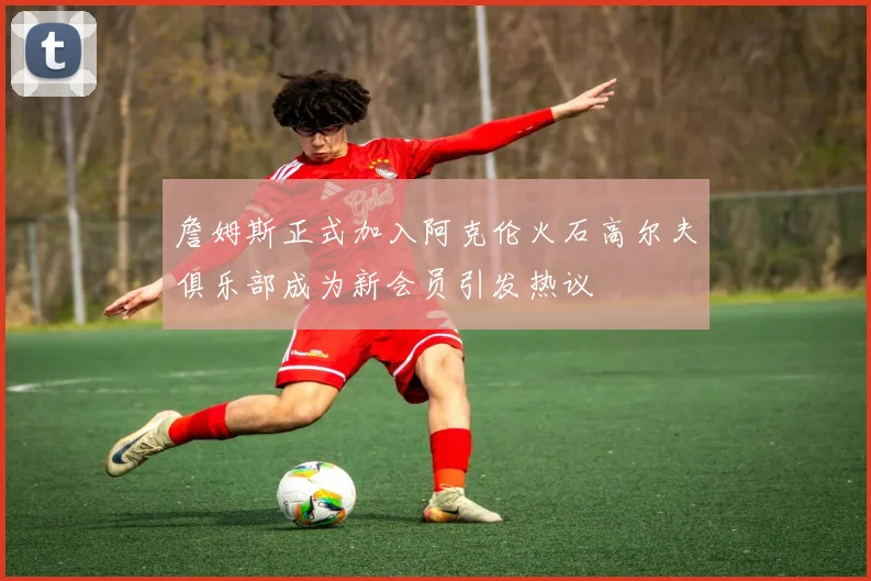 詹姆斯正式加入阿克伦火石高尔夫俱乐部成为新会员引发热议