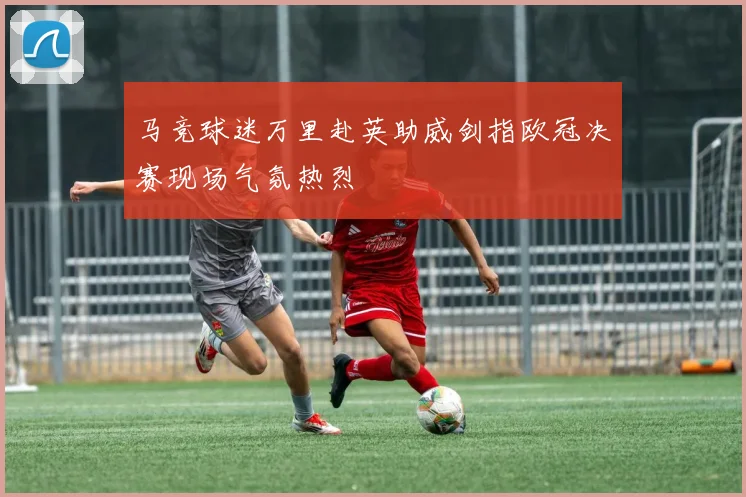 马竞球迷万里赴英助威剑指欧冠决赛现场气氛热烈