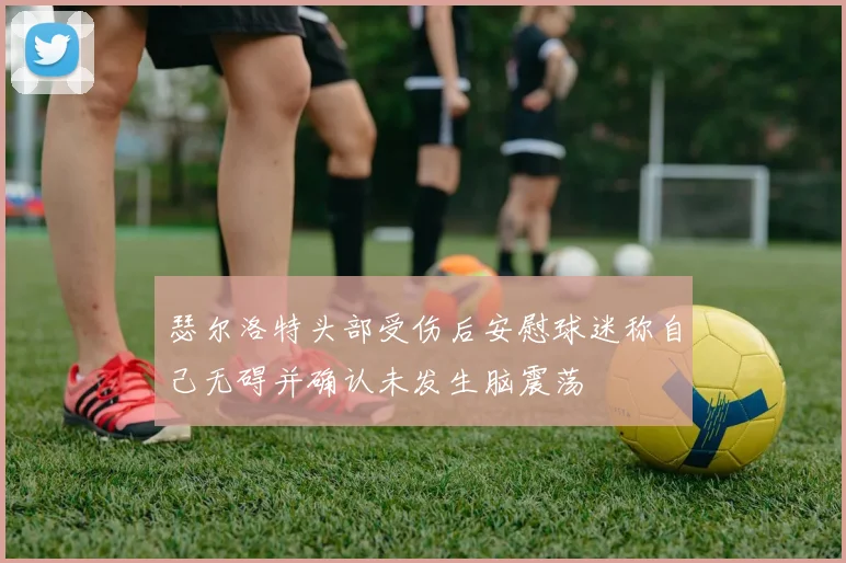 瑟尔洛特头部受伤后安慰球迷称自己无碍并确认未发生脑震荡