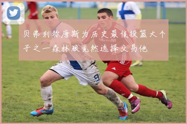 贝弗利称唐斯为历史最佳投篮大个子之一森林狼竟然选择交易他
