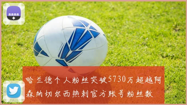 哈兰德个人粉丝突破5730万超越阿森纳切尔西热刺官方账号粉丝数