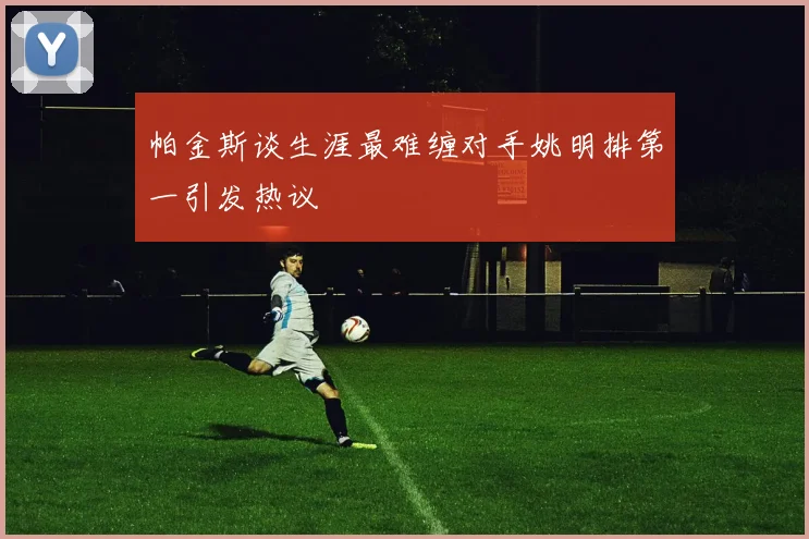 帕金斯谈生涯最难缠对手姚明排第一引发热议