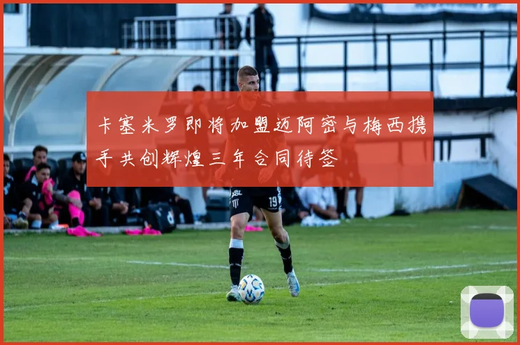 卡塞米罗即将加盟迈阿密与梅西携手共创辉煌三年合同待签