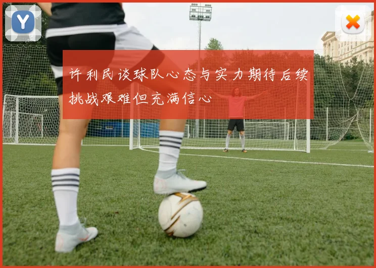 许利民谈球队心态与实力期待后续挑战艰难但充满信心