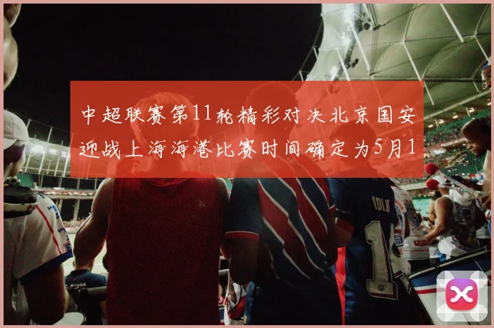 中超联赛第11轮精彩对决北京国安迎战上海海港比赛时间确定为5月10日19点35分