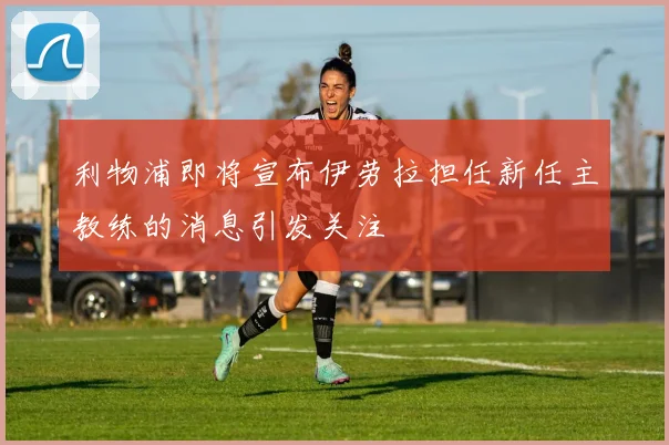利物浦即将宣布伊劳拉担任新任主教练的消息引发关注
