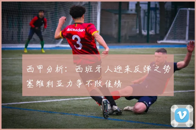 西甲分析：西班牙人迎来反弹之势塞维利亚力争不败佳绩