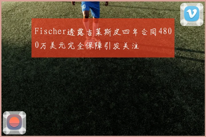 Fischer透露吉莱斯皮四年合同4800万美元完全保障引发关注