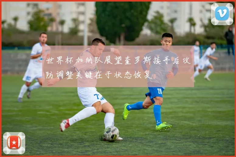 世界杯加纳队展望奎罗斯接手后攻防调整关键在于状态恢复