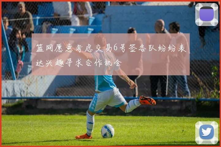 篮网愿意考虑交易6号签各队纷纷表达兴趣寻求合作机会
