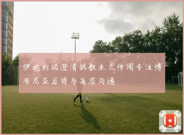 伊达利诺澄清执教米兰传闻专注博洛尼亚后将与高层沟通