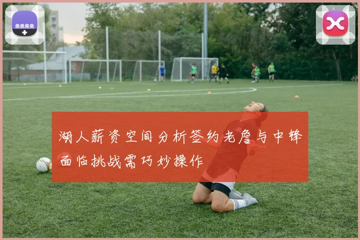 湖人薪资空间分析签约老詹与中锋面临挑战需巧妙操作