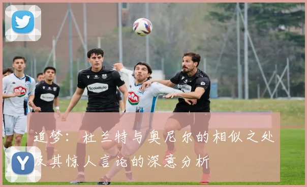 追梦：杜兰特与奥尼尔的相似之处及其惊人言论的深意分析