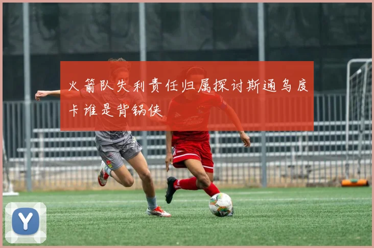 火箭队失利责任归属探讨斯通乌度卡谁是背锅侠