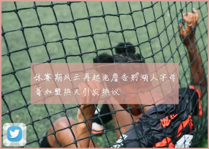 休赛期风云再起老詹告别湖人字母哥加盟热火引发热议