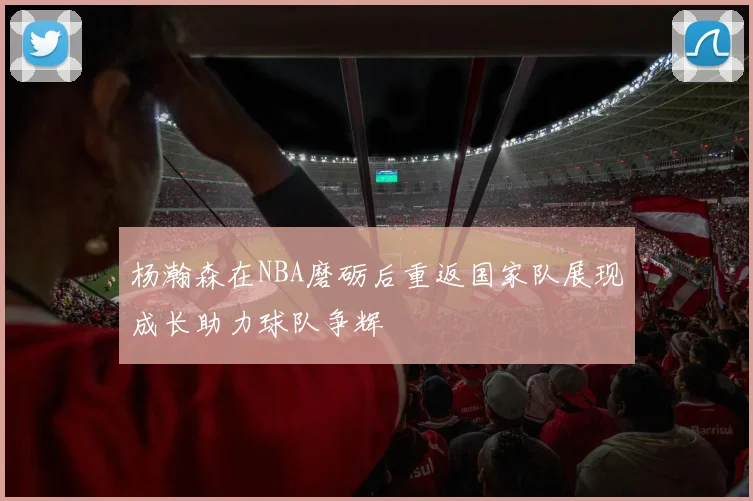 杨瀚森在NBA磨砺后重返国家队展现成长助力球队争辉
