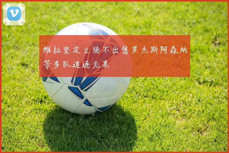 维拉坚定立场不出售罗杰斯阿森纳等多队追逐无果