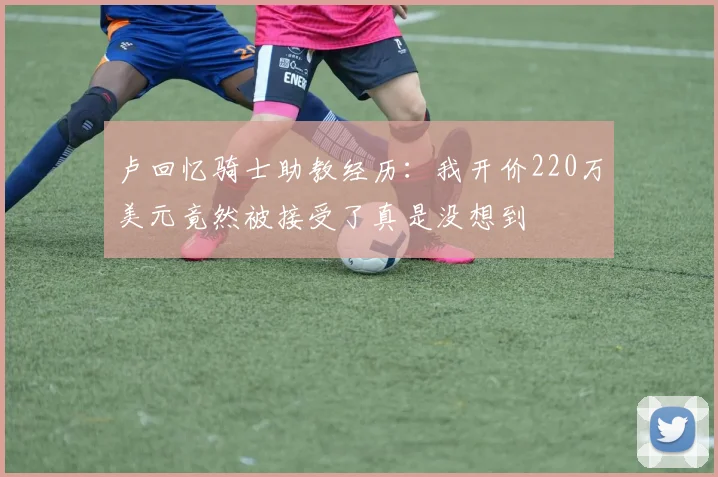 卢回忆骑士助教经历：我开价220万美元竟然被接受了真是没想到