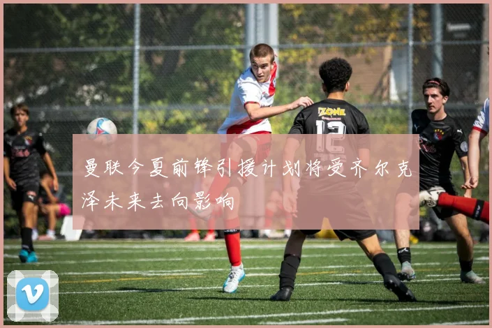曼联今夏前锋引援计划将受齐尔克泽未来去向影响