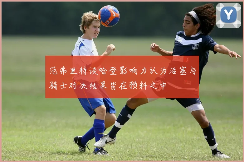 范弗里特谈哈登影响力认为活塞与骑士对决结果皆在预料之中