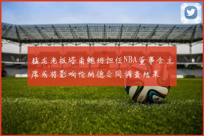 猛龙老板塔南鲍姆担任NBA董事会主席或将影响伦纳德合同调查结果