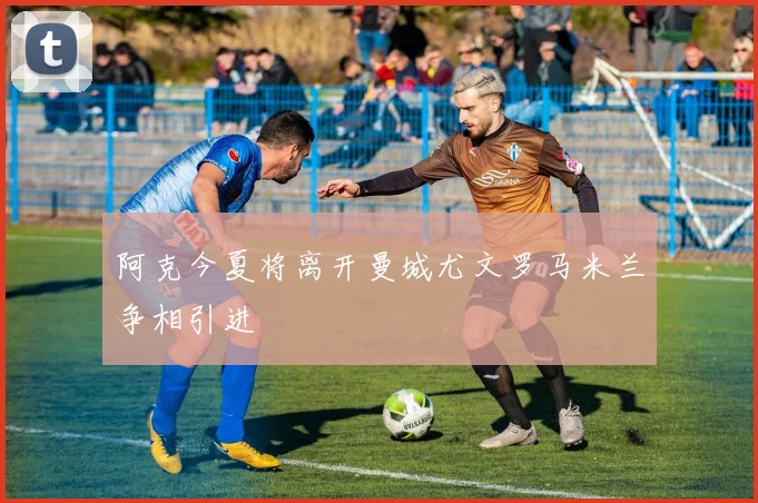 阿克今夏将离开曼城尤文罗马米兰争相引进
