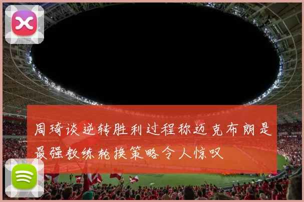 周琦谈逆转胜利过程称迈克布朗是最强教练轮换策略令人惊叹
