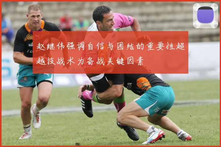 赵继伟强调自信与团结的重要性超越技战术为备战关键因素