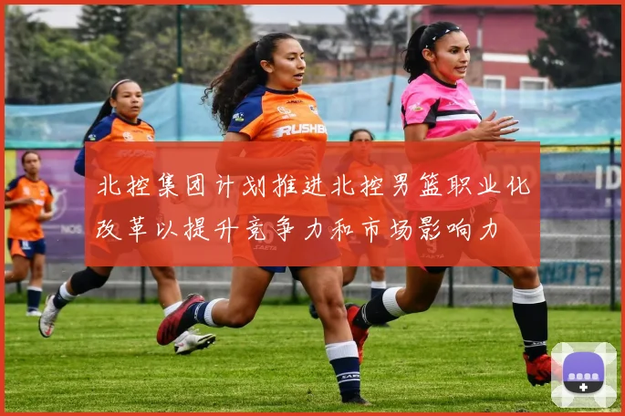 北控集团计划推进北控男篮职业化改革以提升竞争力和市场影响力