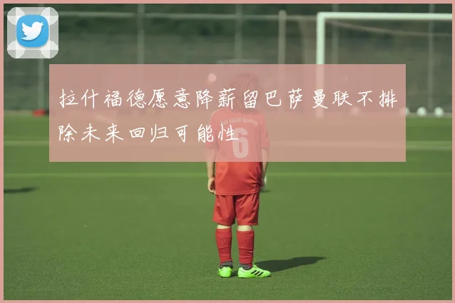 拉什福德愿意降薪留巴萨曼联不排除未来回归可能性