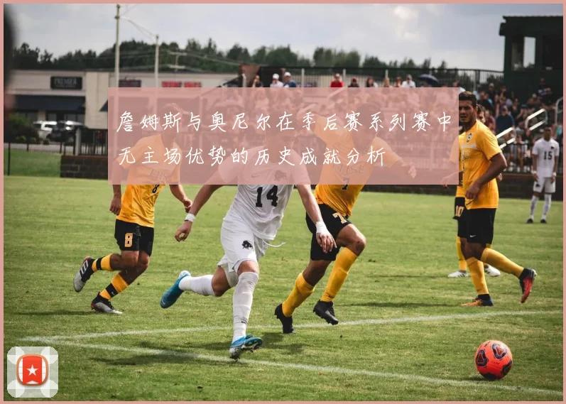 詹姆斯与奥尼尔在季后赛系列赛中无主场优势的历史成就分析