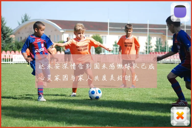 达米安深情告别国米感慨球队已成心灵家园与家人共度美好时光