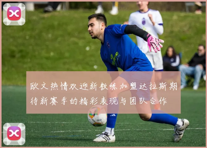 欧文热情欢迎新教练加盟达拉斯期待新赛季的精彩表现与团队合作