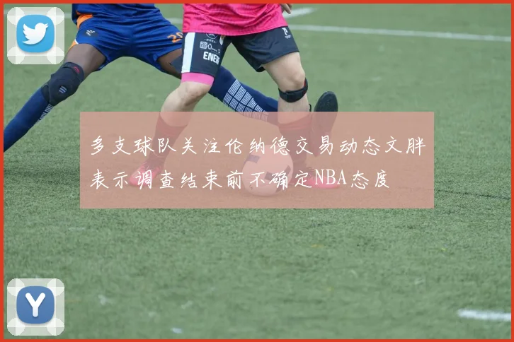 多支球队关注伦纳德交易动态文胖表示调查结束前不确定NBA态度