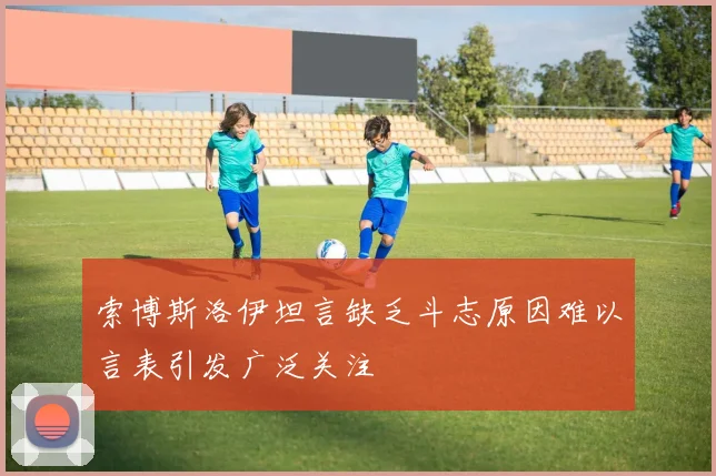 索博斯洛伊坦言缺乏斗志原因难以言表引发广泛关注