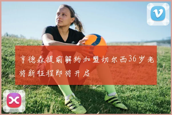 亨德森提前解约加盟切尔西36岁老将新征程即将开启