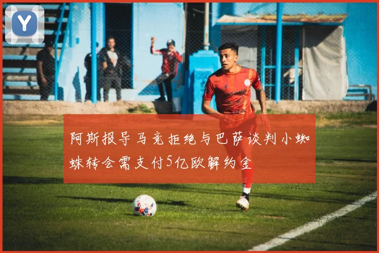 阿斯报导马竞拒绝与巴萨谈判小蜘蛛转会需支付5亿欧解约金